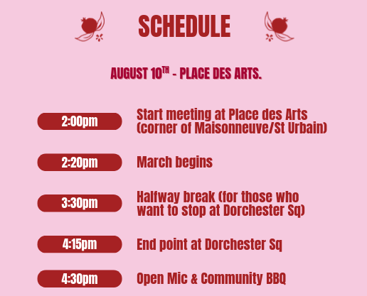 SCHEDULE/August 10th - place des arts / 2pm Start meeting at Place des Arts (corner of Maisonneuve/St Urbain - 2:20pm March begins - 3:30pm Halfway break (for those who wan to stop at Dorchester Sq) - 4:15pm End point at Dorchester Sq - 4:30pm Open Mic & Community BBQ
